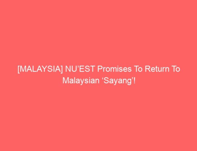 [MALAYSIA] NU’EST Promises To Return To Malaysian ‘Sayang’!